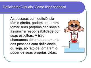 Deficientes Visuais: Como lidar conosco


    As pessoas com deficiência
    têm o direito, podem e querem
    tomar suas próprias decisões e
    assumir a responsabilidade por
    suas escolhas. A isso
    chamamos de empoderamento
    das pessoas com deficiência,
    ou seja, ao fato de tomarem o
    poder de suas próprias vidas.
 