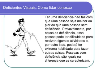 Deficientes Visuais: Como lidar conosco

                       Ter uma deficiência não faz com
                       que uma pessoa seja melhor ou
                       pior do que uma pessoa sem
                       deficiência. Provavelmente, por
                       causa da deficiência, essa
                       pessoa pode ter dificuldade para
                       realizar algumas atividades e,
                       por outro lado, poderá ter
                       extrema habilidade para fazer
                       outras coisas. Pessoas com
                       deficiência são iguais na
                       diferença que as caracterizam.
 