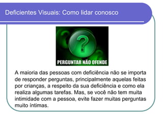 Deficientes Visuais: Como lidar conosco




   A maioria das pessoas com deficiência não se importa
   de responder perguntas, principalmente aquelas feitas
   por crianças, a respeito da sua deficiência e como ela
   realiza algumas tarefas. Mas, se você não tem muita
   intimidade com a pessoa, evite fazer muitas perguntas
   muito íntimas.
 