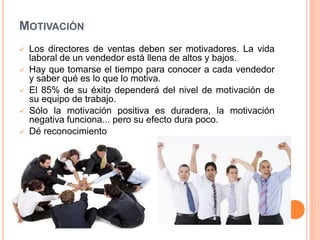 MOTIVACIÓN






Los directores de ventas deben ser motivadores. La vida
laboral de un vendedor está llena de altos y bajos.
Hay que tomarse el tiempo para conocer a cada vendedor
y saber qué es lo que lo motiva.
El 85% de su éxito dependerá del nivel de motivación de
su equipo de trabajo.
Sólo la motivación positiva es duradera, la motivación
negativa funciona... pero su efecto dura poco.
Dé reconocimiento

 