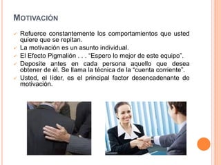 MOTIVACIÓN







Refuerce constantemente los comportamientos que usted
quiere que se repitan.
La motivación es un asunto individual.
El Efecto Pigmalión . . . “Espero lo mejor de este equipo”.
Deposite antes en cada persona aquello que desea
obtener de él. Se llama la técnica de la “cuenta corriente”.
Usted, el líder, es el principal factor desencadenante de
motivación.

 