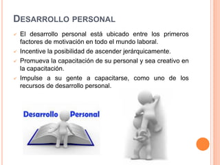 DESARROLLO PERSONAL







El desarrollo personal está ubicado entre los primeros
factores de motivación en todo el mundo laboral.
Incentive la posibilidad de ascender jerárquicamente.
Promueva la capacitación de su personal y sea creativo en
la capacitación.
Impulse a su gente a capacitarse, como uno de los
recursos de desarrollo personal.

 
