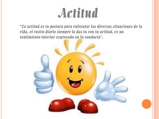 Actitud
“La actitud es tu postura para enfrentar las diversas situaciones de la
vida, el rostro diario siempre lo das tu con tu actitud, es un
sentimiento interior expresado en la conducta".

 