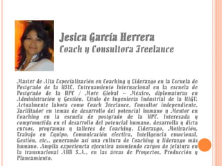 Jesica García Herrera

Coach y Consultora Freelance
Master de Alta Especialización en Coaching y Liderazgo en la Escuela de
Postgrado de la USIL, Entrenamiento Internacional en la escuela de
Postgrado de la UPC / More Global – México, diplomaturas en
Administración y Gestión, Título de Ingeniería Industrial de la UIGV.
Actualmente labora como Coach Freelance, Consultor independiente,
Facilitador en temas de desarrollo del potencial humano y Mentor en
Coaching en la escuela de postgrado de la UPC. Interesada y
comprometida en el desarrollo del potencial humano, desarrolla y dicta
cursos, programas y talleres de Coaching, Liderazgo, Motivación,
Trabajo en Equipo, Comunicación efectiva, Inteligencia emocional,
Gestión, etc., generando así una cultura de Coaching y liderazgo más
humano. Amplia experiencia ejecutiva asumiendo cargos de jefatura en
la transnacional ABB S.A., en las áreas de Proyectos, Producción y
Planeamiento.

 