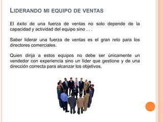 LIDERANDO MI EQUIPO DE VENTAS
El éxito de una fuerza de ventas no solo depende de la
capacidad y actividad del equipo sino . . .
Saber liderar una fuerza de ventas es el gran reto para los
directores comerciales.
Quien dirija a estos equipos no debe ser únicamente un
vendedor con experiencia sino un líder que gestione y de una
dirección correcta para alcanzar los objetivos.

 