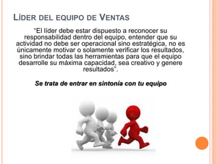 LÍDER DEL EQUIPO DE VENTAS
“El líder debe estar dispuesto a reconocer su
responsabilidad dentro del equipo, entender que su
actividad no debe ser operacional sino estratégica, no es
únicamente motivar o solamente verificar los resultados,
sino brindar todas las herramientas para que el equipo
desarrolle su máxima capacidad, sea creativo y genere
resultados”.
Se trata de entrar en sintonía con tu equipo

 