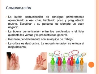 COMUNICACIÓN







La buena comunicación se consigue primeramente
aprendiendo a escuchar, hablando poco y preguntando
mucho. Escuchar a su personal es siempre un buen
negocio.
La buena comunicación entre los empleados y el líder
aumenta las ventas y la productividad general.
Reúnase periódicamente con su equipo de trabajo.
La crítica es destructiva. La retroalimentación se enfoca al
mejoramiento.

 