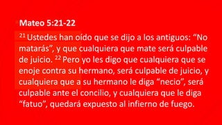 ▪Mateo 5:21-22
▪21 Ustedes han oído que se dijo a los antiguos: “No
matarás”, y que cualquiera que mate será culpable
de juicio. 22 Pero yo les digo que cualquiera que se
enoje contra su hermano, será culpable de juicio, y
cualquiera que a su hermano le diga “necio”, será
culpable ante el concilio, y cualquiera que le diga
“fatuo”, quedará expuesto al infierno de fuego.
 