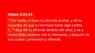 ▪Mateo 5:23-24
▪23 Por tanto, si traes tu ofrenda al altar, y allí te
acuerdas de que tu hermano tiene algo contra
ti, 24 deja allí tu ofrenda delante del altar, y ve y
reconcíliate primero con tu hermano, y después de
eso vuelve y presenta tu ofrenda.
 