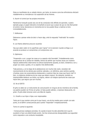 Estas se manifiestan de un estado interior, por tanto, la manera como las enfrentemos afectará
notablemente su reincidencia o la suspensión de las mismas.
6. Asumir el control por las propias emociones
Mantenerse tranquilo quizás sea uno de las conductas más difíciles de aprender, nuestro
ejemplo juega un papel relevante al enseñarle al joven que a pesar de que es más fácil perder
el control, tomar decisiones en momentos de ira nos pueden llevar a lastimar al otro
irremediablemente.
7. Reflexionar
Detenerse a pensar antes de decir o hacer algo, ante la respuesta “malcriada” de nuestro
hijo/a.
8. Los Padres debemos procurar acuerdos
Hay que saber ceder en lo superficial, para “ganar” en lo esencial. Cuando se llega a un
acuerdo se produce un compromiso y el compromiso une.
9. Optimismo
“Propensión a ver y juzgar las cosas en su aspecto más favorable”. Probablemente como
consecuencia de su actitud de rebeldía, hemos de admitir que muchas veces con nuestros
hijos/as adolescentes observamos la actitud exactamente opuesta, es decir, tendemos a ver y
juzgar sus cosas y gustos, en su aspecto más desfavorable.
Toda persona, y en la etapa de la adolescencia con mucha más razón, necesitan del
reconocimiento de los demás para sentirse valorada, y en definitiva, para sentirse querida.
¿Cuántas veces nos sorprendemos destacando a nuestros hijos las cosas que hacen mal? Si
bien, no debemos olvidarnos de las cosas que deben mejorar. No obstante, también es
imprescindible destacar sus éxitos, sus logros, valorar con elogios oportunos las cosas que
hacen bien, que seguro que son muchas.
10. No al GRITO
El grito no debe ser un instrumento de comunicación en ninguno de los miembros de la familia.
Los padres pueden ser firmes sin gritar, lo hijos puede solicitar, o expresar desacuerdo, sin
gritar. El grito debe tomarse como una falta de respeto.
11. Enseñe a sus hijos e hijas a ser responsables
Tanto por lo que sienten como por lo que hacen, una de los medios para cumplir con este
punto, es el definir consecuencias para cuando “respondan” irrespetuosamente.
Tome en cuenta lo siguiente:
- Consecuencias (castigos) previstas. Es cuando el joven ha sido advertido de lo que le
sucederá si hace una determinada acción. Son las consecuencias desagradables que aguardan
como respuesta a una conducta inaceptable.
 
