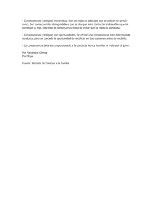 - Consecuencias (castigos) imprevistas. Son las reglas o actitudes que se aplican sin previo
aviso. Son consecuencias desagradables que se otorgan ante conductas indeseables que ha
cometido tu hijo. Este tipo de consecuencia trata de evitar que se repita la conducta.
- Consecuencias (castigos) con oportunidades. Se ofrece una consecuencia ante determinada
conducta, pero se concede la oportunidad de rectificar en dos ocasiones antes de recibirlo.
- La consecuencia debe ser proporcionado a la conducta nunca humillar ni maltratar al joven.
Por Alexandra Gómez
Psicóloga
Fuente: Website de Enfoque a la Familia
 