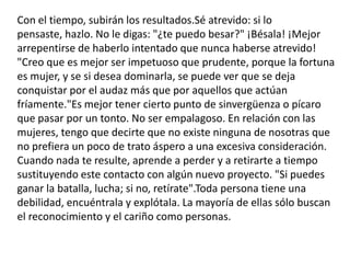 Con el tiempo, subirán los resultados.Sé atrevido: si lo pensaste, hazlo. No le digas: "¿te puedo besar?" ¡Bésala! ¡Mejor arrepentirse de haberlo intentado que nunca haberse atrevido! "Creo que es mejor ser impetuoso que prudente, porque la fortuna es mujer, y se si desea dominarla, se puede ver que se deja conquistar por el audaz más que por aquellos que actúan fríamente."Es mejor tener cierto punto de sinvergüenza o pícaro que pasar por un tonto. No ser empalagoso. En relación con las mujeres, tengo que decirte que no existe ninguna de nosotras que no prefiera un poco de trato áspero a una excesiva consideración. Cuando nada te resulte, aprende a perder y a retirarte a tiempo sustituyendo este contacto con algún nuevo proyecto. "Si puedes ganar la batalla, lucha; si no, retírate".Toda persona tiene una debilidad, encuéntrala y explótala. La mayoría de ellas sólo buscan el reconocimiento y el cariño como personas.