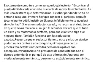 Exactamente como tu y como yo, querido/a lector/a. "Encontrar el punto débil de cada uno: este es el arte de mover las voluntades. Es más una destreza que determinación. Es saber por dónde se ha de entrar a cada uno. Primero hay que conocer el carácter, después tocar el punto débil, insistir en él, pues infaliblemente se quedará sin voluntad". Si eres un seductor casado, no recurras al viejo truco de que te llevas mal con su mujer. El seductor declara que es todo un éxito y su matrimonio perfecto, pero que ella tiene algo que ninguna tiene. También funciona con las seductoras casadas.Recuerda que el seductor tiene su ética y ellas un atávico pudor: nunca cantes a una conquista, ni hagas gala de tus proezas.Ten detalles inesperados pero no la agobies con obsequios.IMPORTANTE: No presumas de conquistador. Con el tiempo entenderás el por qué de esta afirmación.Aparenta ser moderadamente romántico, pero nunca estúpidamente romántico. 