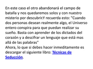 En este caso el otro abandonará el campo de batalla y nos quedaremos solos y con nuestro misterio por descubrir.Y recuerda esto: "Cuando dos personas desean realmente algo, el Universo entero conspira para que puedan realizar su sueño. Basta con aprender de los dictados del corazón y a descifrar un lenguaje que está mas allá de las palabras" Ahora, lo que si debes hacer inmeditamente es descargar el siguiente libro: Técnicas de Seducción.