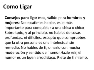 Como LigarConsejos para ligar mas, valido para hombres y mujeres: No escatimes hablar, es lo más importante para conquistar a una chica o chico Sobre todo, y al principio, no hables de cosas profundas, ni difíciles, excepto que compruebes que la otra persona es una intelectual sin remedio. No hables de ti, o hazlo con mucha moderación y sentido del humor.Hazle reír, el humor es un buen afrodisiaco. Ríete de ti mismo.