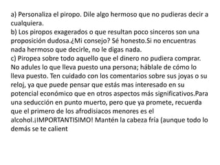 a) Personaliza el piropo. Dile algo hermoso que no pudieras decir a cualquiera.b) Los piropos exagerados o que resultan poco sinceros son una proposición dudosa.¿Mi consejo? Sé honesto.Si no encuentras nada hermoso que decirle, no le digas nada.c) Piropea sobre todo aquello que el dinero no pudiera comprar. No adules lo que lleva puesto una persona; háblale de cómo lo lleva puesto. Ten cuidado con los comentarios sobre sus joyas o su reloj, ya que puede pensar que estás mas interesado en su potencial económico que en otros aspectos más significativos.Para una seducción en punto muerto, pero que ya promete, recuerda que el primero de los afrodisiacos menores es el alcohol.¡IMPORTANTISIMO! Mantén la cabeza fría (aunque todo lo demás se te calient