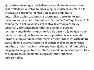 e). La situación en que nos hallamos cuando todavía no se han desarrollado en nuestro ánimo la alegría, el placer, la cólera o la tristeza, se denomina "centro". En cuanto empiezan a desarrollarse tales pasiones sin sobrepasar cierto límite, nos hallamos en un estado denominado "armónico" o "equilibrado". El camino recto del universo es el centro, la armonía es su ley universal y constante.Hacer ofertas que no se puedan rechazarNunca le des la oportunidad de decir no (para que no se mal acostumbre), ve haciendo las propuestas poco a poco, de forma que no las pueda rechazar.No enseñes todas las carta de tu baraja de una sola vez.Muestra al principio algo de indiferencia, pero hazte notar (nadie ama lo que ignora).Hazte indispensable y luego quita de golpe todo el interés, cuando menos lo espere. Tras eso, aplica paulatinamente la regla anterior. "Hacerse indispensable.