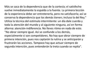 Más se saca de la dependencia que de la cortesía; el satisfecho vuelve inmediatamente la espalda a la fuente. La primera lección de la experiencia debe ser entretenerla, pero no satisfacerla; así se conserva la dependencia que los demás tienen; incluso la del Rey." Utiliza la técnica del estímulo intermitente: un día dale cuerda y toda la atención del mundo y al siguiente ninguna, así en forma alterna: atención-indiferencia. No lleves ritmo en nada de esto. "No obrar siempre igual. Así se confunde a los demás, especialmente si son competidores. No hay que obrar siempre de primera intención, pues nos captarán la rutina y se anticiparán y frustrarán las acciones. Tampoco hay que actuar siempre de segunda intención, pues entenderán la treta cuando se repita".