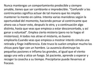 Nunca mantengas un comportamiento predecible y siempre amable, tienes que ser cambiante e impredecible. "Confundir a los contrincantes significa actuar de tal manera que les impida mantener la mente en calma. Intenta varias maniobras según la oportunidad del momento, haciendo pensar al contrincante que ahora vas a hacer esto, después lo otro, y a continuación algo distinto, hasta que veas que empieza a estar desconcertado, y así ganar a voluntad". Emplea cierto misterio (pero no te hagas el misterioso). A todos nos atrae el misterio, es bueno emplearlo.Cuando veas que empieza a mostrar interés simula una retirada y finge indiferencia. Este truco lo suelen emplear mucho las chicas para ligar con un hombre. La ausencia disminuye las pequeñas pasiones e inflama las grandes, al igual que el viento apaga una vela y atiza un fuego. Sé paciente, aprende a esperar y recoger la cosecha a su tiempo. Precipitarse puede llevarnos al fracaso. 
