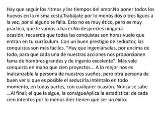 Hay que seguir los ritmos y los tiempos del amor.No poner todos los huevos en la misma cesta.Trabájate por lo menos dos o tres ligues a la vez, por si alguno te falla. Esto no es muy ético, pero es muy práctico, que le vamos a hacer.No desprecies ninguna ocasión, recuerda que todas las conquistas son horas vuelo que entran en tu currículum. Con un buen prestigio de seductor, las conquistas son más fáciles. "Hay que ingeniárselas, por encima de todo, para que cada una de nuestras acciones nos proporcionen fama de hombres grandes y de ingenio excelente". Más vale conquista en mano que cien proyectos... A lo mejor nos es inalcanzable la persona de nuestros sueños, pero otra persona de buen ver si que es posible el seducirla.Inténtalo en todo momento, en todas partes, con cualquier ocasión. Nunca se sabe ...Al final; el que la sigue, la consigueAplica la estadística: de cada cien intentos por lo menos diez tienen que ser un éxito.