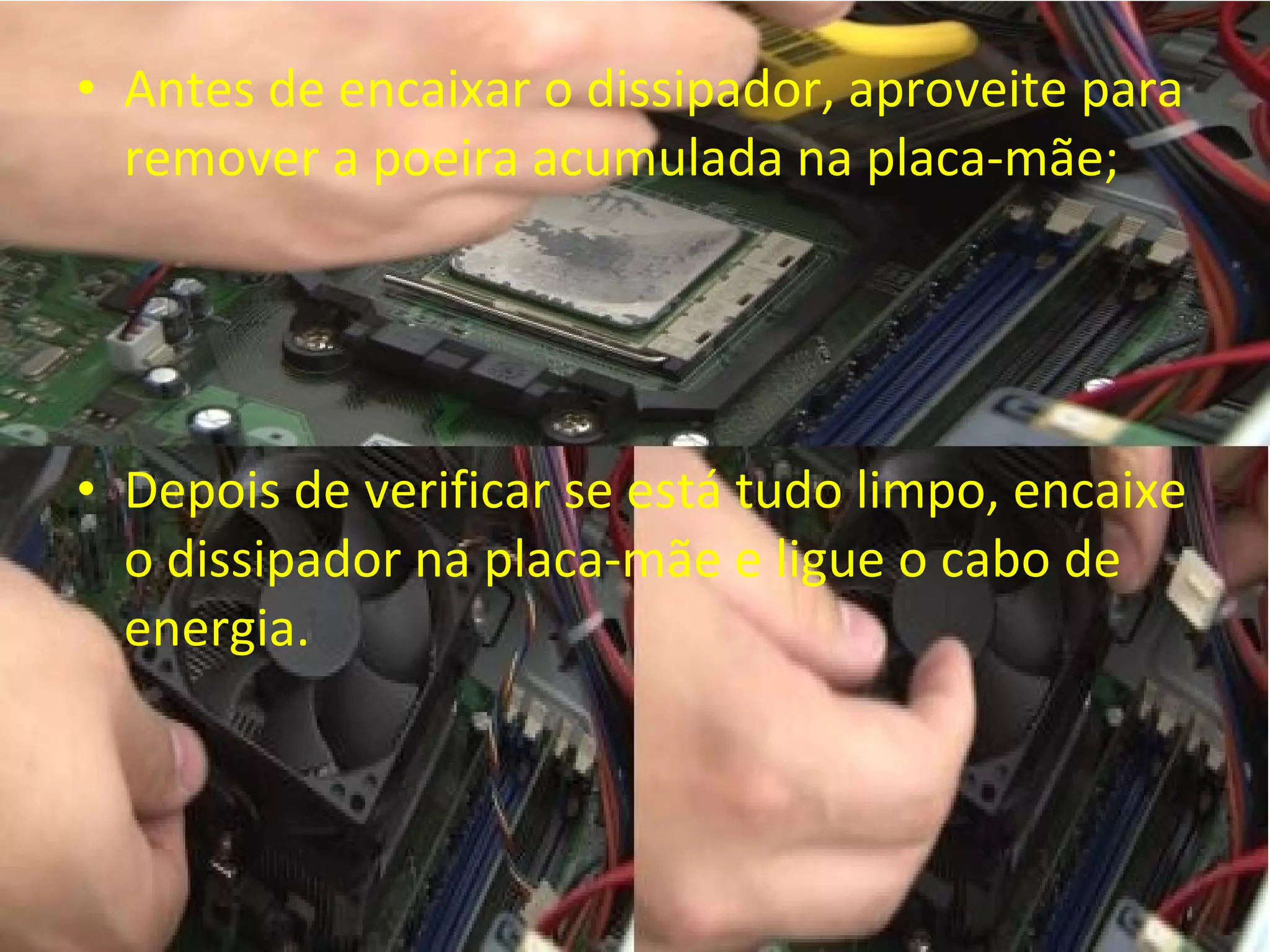• Antes de encaixar o dissipador, aproveite para
remover a poeira acumulada na placa-mãe;

• Depois de verificar se está tudo limpo, encaixe
o dissipador na placa-mãe e ligue o cabo de
energia.

 