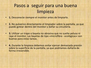 Pasos a seguir para una buena
limpieza
• 1. Desconecte siempre el monitor antes de limpiarlo.
• 2. No pulverice directamente el limpiador sobre la pantalla, ya que
puede gotear dentro del monitor y dañar su circuitería.
• 3. Utilizar un trapo o bayeta no abrasiva que no suelte pelusa ni
raye el monitor. Las bayetas de tipo «microfibra - ecológicas» son
buenas para estas tareas.
• 4. Durante la limpieza debemos evitar ejercer demasiada presión
sobre la superficie de la pantalla, ya que podríamos dañarla de
forma irreversible.
 