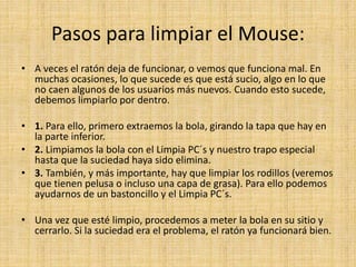 Pasos para limpiar el Mouse:
• A veces el ratón deja de funcionar, o vemos que funciona mal. En
muchas ocasiones, lo que sucede es que está sucio, algo en lo que
no caen algunos de los usuarios más nuevos. Cuando esto sucede,
debemos limpiarlo por dentro.
• 1. Para ello, primero extraemos la bola, girando la tapa que hay en
la parte inferior.
• 2. Limpiamos la bola con el Limpia PC´s y nuestro trapo especial
hasta que la suciedad haya sido elimina.
• 3. También, y más importante, hay que limpiar los rodillos (veremos
que tienen pelusa o incluso una capa de grasa). Para ello podemos
ayudarnos de un bastoncillo y el Limpia PC´s.
• Una vez que esté limpio, procedemos a meter la bola en su sitio y
cerrarlo. Si la suciedad era el problema, el ratón ya funcionará bien.
 