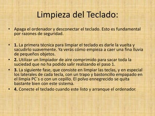 Limpieza del Teclado:
• Apaga el ordenador y desconectar el teclado. Esto es fundamental
por razones de seguridad.
• 1. La primera técnica para limpiar el teclado es darle la vuelta y
sacudirlo suavemente. Ya verás cómo empieza a caer una fina lluvia
de pequeños objetos.
• 2. Utilizar un limpiador de aire comprimido para sacar toda la
suciedad que no ha podido salir realizando el paso 1.
• 3. La siguiente fase, que consiste en limpiar las teclas, y en especial
los laterales de cada tecla, con un trapo y bastoncillo empapado en
el limpia PC´s o con un cepillo. El polvo ennegrecido se quita
bastante bien con este sistema.
• 4. Conecte el teclado cuando este listo y arranque el ordenador.
 