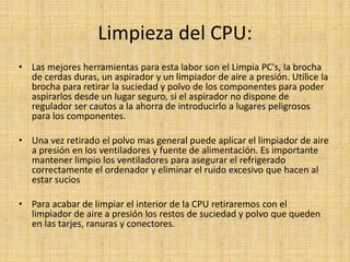 Limpieza del CPU:
• Las mejores herramientas para esta labor son el Limpia PC's, la brocha
de cerdas duras, un aspirador y un limpiador de aire a presión. Utilice la
brocha para retirar la suciedad y polvo de los componentes para poder
aspirarlos desde un lugar seguro, si el aspirador no dispone de
regulador ser cautos a la ahorra de introducirlo a lugares peligrosos
para los componentes.
• Una vez retirado el polvo mas general puede aplicar el limpiador de aire
a presión en los ventiladores y fuente de alimentación. Es importante
mantener limpio los ventiladores para asegurar el refrigerado
correctamente el ordenador y eliminar el ruido excesivo que hacen al
estar sucios
• Para acabar de limpiar el interior de la CPU retiraremos con el
limpiador de aire a presión los restos de suciedad y polvo que queden
en las tarjes, ranuras y conectores.
 