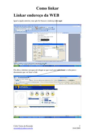 Como linkar
Linkar endereço da WEB
Igual a opção anterior, mas qdo for buscar o endereço clic aqui




Ele abre a internet, navegue até chegar ao que você quer selecionar e volta para o
documento que vai fazer o link




Cirlei Torres de Rezende                                                             3
rezzendy@yahoo.com.br                                                        24/6/2009
 