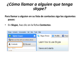¿Cómo llamar a alguien que tenga
             skype?
Para llamar a alguien en su lista de contactos siga los siguientes
  pasos:

• En Skype, haz clic en la ficha Contactos.
 