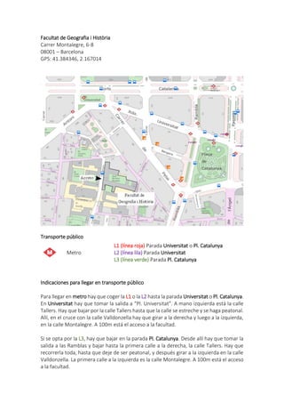 Facultat de Geografia i Història
Carrer Montalegre, 6-8
08001 – Barcelona
GPS: 41.384346, 2.167014
Transporte público
Metro
L1 (línea roja) Parada Universitat o Pl. Catalunya
L2 (línea lila) Parada Universitat
L3 (línea verde) Parada Pl. Catalunya
Indicaciones para llegar en transporte público
Para llegar en metro hay que coger la L1 o la L2 hasta la parada Universitat o Pl. Catalunya.
En Universitat hay que tomar la salida a “Pl. Universitat”. A mano izquierda está la calle
Tallers. Hay que bajar por la calle Tallers hasta que la calle se estreche y se haga peatonal.
Allí, en el cruce con la calle Valldonzella hay que girar a la derecha y luego a la izquierda,
en la calle Montalegre. A 100m está el acceso a la facultad.
Si se opta por la L3, hay que bajar en la parada Pl. Catalunya. Desde allí hay que tomar la
salida a las Ramblas y bajar hasta la primera calle a la derecha, la calle Tallers. Hay que
recorrerla toda, hasta que deje de ser peatonal, y después girar a la izquierda en la calle
Valldonzella. La primera calle a la izquierda es la calle Montalegre. A 100m está el acceso
a la facultad.
 