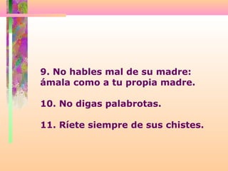 9. No hables mal de su madre:
ámala como a tu propia madre.
10. No digas palabrotas.
11. Ríete siempre de sus chistes.
 