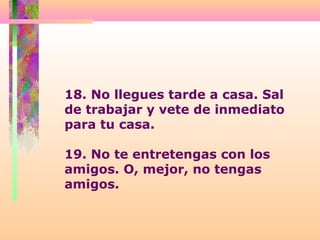 18. No llegues tarde a casa. Sal
de trabajar y vete de inmediato
para tu casa.
19. No te entretengas con los
amigos. O, mejor, no tengas
amigos.
 