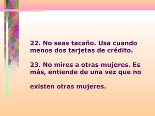 22. No seas tacaño. Usa cuando
menos dos tarjetas de crédito.
23. No mires a otras mujeres. Es
más, entiende de una vez que no
existen otras mujeres.
 