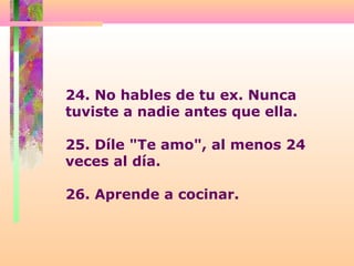 24. No hables de tu ex. Nunca
tuviste a nadie antes que ella.
25. Díle "Te amo", al menos 24
veces al día.
26. Aprende a cocinar.
 