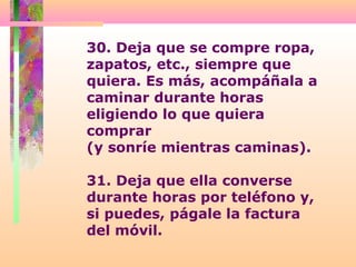 30. Deja que se compre ropa,
zapatos, etc., siempre que
quiera. Es más, acompáñala a
caminar durante horas
eligiendo lo que quiera
comprar
(y sonríe mientras caminas).
31. Deja que ella converse
durante horas por teléfono y,
si puedes, págale la factura
del móvil.
 