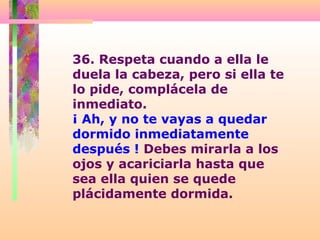 36. Respeta cuando a ella le
duela la cabeza, pero si ella te
lo pide, complácela de
inmediato.
¡ Ah, y no te vayas a quedar
dormido inmediatamente
después ! Debes mirarla a los
ojos y acariciarla hasta que
sea ella quien se quede
plácidamente dormida.
 
