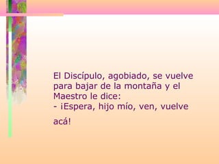 El Discípulo, agobiado, se vuelve
para bajar de la montaña y el
Maestro le dice:
- ¡Espera, hijo mío, ven, vuelve
acá!
 