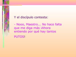 Y el discípulo contesta:
- Nooo, Maestro... No hace falta
que me diga más ¡Ahora
entiendo por qué hay tantos
PUTOS!
 