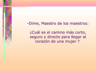 -Dime, Maestro de los maestros:
¿Cuál es el camino más corto,
seguro y directo para llegar al
corazón de una mujer ?
 