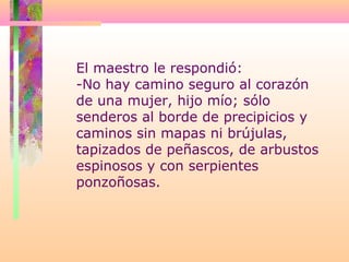 El maestro le respondió:
-No hay camino seguro al corazón
de una mujer, hijo mío; sólo
senderos al borde de precipicios y
caminos sin mapas ni brújulas,
tapizados de peñascos, de arbustos
espinosos y con serpientes
ponzoñosas.
 