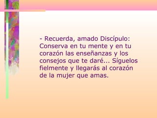 - Recuerda, amado Discípulo:
Conserva en tu mente y en tu
corazón las enseñanzas y los
consejos que te daré... Síguelos
fielmente y llegarás al corazón
de la mujer que amas.
 