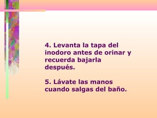4. Levanta la tapa del
inodoro antes de orinar y
recuerda bajarla
después.
5. Lávate las manos
cuando salgas del baño.
 