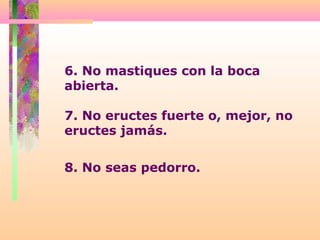 6. No mastiques con la boca
abierta.
7. No eructes fuerte o, mejor, no
eructes jamás.
8. No seas pedorro.
 
