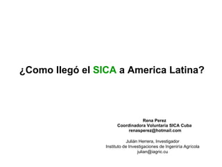 ¿Como llegó el  SICA  a America Latina? Rena Perez Coordinadora Voluntaria SICA Cuba [email_address] Julián Herrera, Investigador Instituto de Investigaciones de Ingenirìa Agrícola [email_address] 