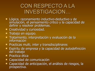 CON RESPECTO A LA INVESTIGACION… Lógica, razonamiento inductivo-deductivo y de simulación, el pensamiento critico y la capacidad de definir y resolver problemas. Creatividad y curiosidad. Trabajo en equipo. Tratamiento, interpretación y evaluación de la información Practicas multi, inter y transdisciplinares Espíritu de empresa y la capacidad de autodefinición del trabajo Practica ética Capacidad de comunicación Capacidad de anticipación, el análisis de riesgos, la prospectiva. 