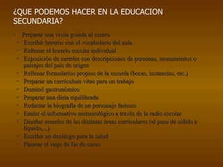 Preparar una visita guiada al centro Escribir letreros con el vocabulario del aula Rellenar el horario escolar individual Exposición de carteles con descripciones de personas, monumentos o paisajes del país de origen Rellenar formularios propios de la escuela (becas, instancias, etc.) Preparar un currículum vitae para un trabajo Dominó gastronómico Preparar una dieta equilibrada Redactar la biografía de un personaje famoso Emitir el informativo meteorológico a través de la radio escolar Diseñar murales de las distintas áreas curriculares (el paso de sólido a líquido,...) Escribir un decálogo para la salud Planear el viaje de fin de curso  ¿QUE PODEMOS HACER EN LA EDUCACION SECUNDARIA? 