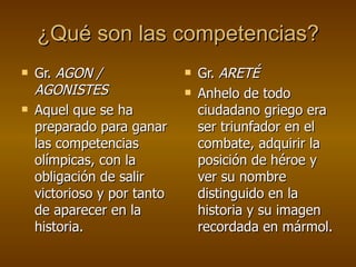 ¿Qué son las competencias? Gr.  AGON / AGONISTES  Aquel que se ha preparado para ganar las competencias olímpicas, con la obligación de salir victorioso y por tanto de aparecer en la historia.  Gr.  ARET É Anhelo de todo ciudadano griego era ser triunfador en el combate, adquirir la posición de héroe y ver su nombre distinguido en la historia y su imagen recordada en mármol.  