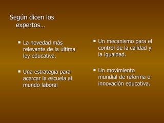 Según dicen los expertos… La novedad más relevante de la última ley educativa. Una estrategia para acercar la escuela al mundo laboral Un mecanismo para el control de la calidad y la igualdad. Un movimiento mundial de reforma e innovación educativa. 